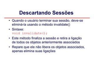 Descartando Sessões
• Quando o usuário terminar sua sessão, deve-se
  eliminá-la usando o método invalidate()
• Sintaxe:
  void invalidate();
• Este método finaliza a sessão e retira a ligação
  de todos os objetos anteriormente associados
• Repare que ele não libera os objetos associados,
  apenas elimina suas ligações
 