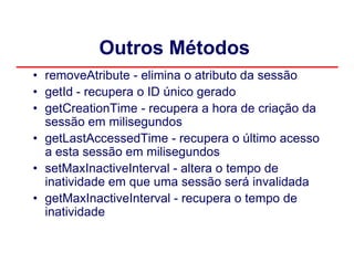 Outros Métodos
• removeAtribute - elimina o atributo da sessão
• getId - recupera o ID único gerado
• getCreationTime - recupera a hora de criação da
  sessão em milisegundos
• getLastAccessedTime - recupera o último acesso
  a esta sessão em milisegundos
• setMaxInactiveInterval - altera o tempo de
  inatividade em que uma sessão será invalidada
• getMaxInactiveInterval - recupera o tempo de
  inatividade
 