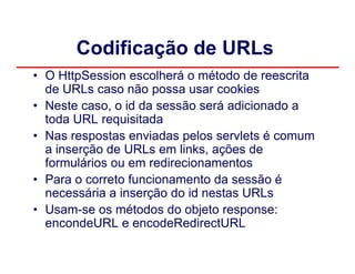 Codificação de URLs
• O HttpSession escolherá o método de reescrita
  de URLs caso não possa usar cookies
• Neste caso, o id da sessão será adicionado a
  toda URL requisitada
• Nas respostas enviadas pelos servlets é comum
  a inserção de URLs em links, ações de
  formulários ou em redirecionamentos
• Para o correto funcionamento da sessão é
  necessária a inserção do id nestas URLs
• Usam-se os métodos do objeto response:
  encondeURL e encodeRedirectURL
 