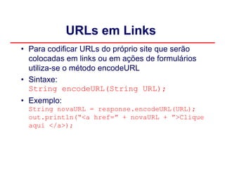 URLs em Links
• Para codificar URLs do próprio site que serão
  colocadas em links ou em ações de formulários
  utiliza-se o método encodeURL
• Sintaxe:
  String encodeURL(String URL);
• Exemplo:
  String novaURL = response.encodeURL(URL);
  out.println(“<a href=” + novaURL + ”>Clique
  aqui </a>);
 