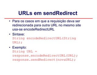 URLs em sendRedirect
• Para os casos em que a requisição deva ser
  redirecionada para outra URL no mesmo site
  usa-se encodeRedirectURL
• Sintaxe:
  String encodeRedirectURL(String
  URL);
• Exemplo:
  String URL =
  response.encodeRedirectURL(URL);
  response.sendRedirect(novaURL);
 