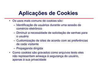 Aplicações de Cookies
• Os usos mais comuns de cookies são:
   – Identificação de usuários durante uma sessão de
     comércio eletrônico
   – Diminuir a necessidade de solicitação de senhas para
     o usuário
   – Customização de sites de acordo com as preferências
     de cada visitante
   – Propaganda dirigida
• Como cookies são gravados como arquivos texto eles
  não representam ameaça à segurança do usuário,
  apenas à sua privacidade
 