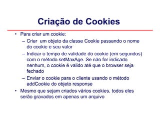 Criação de Cookies
• Para criar um cookie:
   – Criar um objeto da classe Cookie passando o nome
     do cookie e seu valor
   – Indicar o tempo de validade do cookie (em segundos)
     com o método setMaxAge. Se não for indicado
     nenhum, o cookie é valido até que o browser seja
     fechado
   – Enviar o cookie para o cliente usando o método
     addCookie do objeto response
• Mesmo que sejam criados vários cookies, todos eles
  serão gravados em apenas um arquivo
 