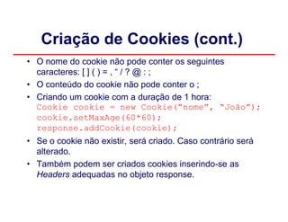 Criação de Cookies (cont.)
• O nome do cookie não pode conter os seguintes
  caracteres: [ ] ( ) = , “ / ? @ : ;
• O conteúdo do cookie não pode conter o ;
• Criando um cookie com a duração de 1 hora:
  Cookie cookie = new Cookie(“nome”, “João”);
  cookie.setMaxAge(60*60);
  response.addCookie(cookie);
• Se o cookie não existir, será criado. Caso contrário será
  alterado.
• Também podem ser criados cookies inserindo-se as
  Headers adequadas no objeto response.
 