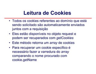 Leitura de Cookies
• Todos os cookies referentes ao domínio que está
  sendo solicitado são automaticamente enviados
  juntos com a requisição
• Eles estão disponíveis no objeto request e
  podem ser recuperados com getCookies
• Este método retorna um array de cookies
• Para recuperar um cookie específico é
  necessário fazer a varredura do array
  comparando o nome procurado com
  cookie.getName
 