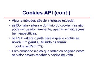 Cookies API (cont.)
• Alguns métodos são de interesse especial:
• setDomain - altera o domínio do cookie mas não
  pode ser usado livremente, apenas em situações
  bem específicas.
• setPath -altera o path para o qual o cookie se
  aplica. Em geral é utilizado na forma:
    cookie.setPath(“/”);
• Este comando indica que todas as páginas neste
  servidor devem receber o cookie de volta.
 