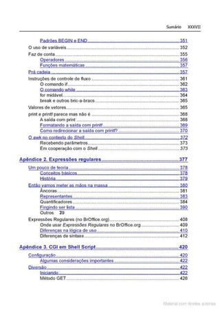 Sumário XXXVII
Padrões BEGIN e END ........ , .., .. ,,,,,,...., ........,,,,, , . .... 351
O uso de variáveis......................................................................................... 352
Faz de conta .........................................................................,....................... 355
Operadores .......................................................................................... 356
Funções matemáticas .......................................................................... 357
Prá cadeia ., .., ..,.,,., , .........., , , ,,,, ..., , .,,,......., , ...., , .,,,........, , , . 357
Instruções de controle de fluxo ..................................................................... 361
O comando if....................................................................................... 362
O comandowhile ................... ............... . .............. ........................ 363
for midável............................................................................................ 364
break e outros bric-a-bracs .................................................................. 365
Valores de vetores......................................................................................... 365
print e printf parece mas não é ..................................................................... 368
A saída com prínt ................................................................................. 368
Formatando a saída com printf ............................................................ 369
Como redirecionar a saída com rintf? ................................................ 370
O awk no contexto do Shell.........., .., , .................., ......, .., ....................., .. 372
Recebendo parâmetros........................................................................ 373
Em cooperação com o Shel/ . ......................... ....... ................ ....... 373
A êndice 2. Ex ressões re ulares....................................................... 377
Um pouco de teoria ....................................................................................... 378
Conceitos básicos . .............. ...... ..... . .......... ... . .......... . 378
História .......... .... ...... ......................................... .............................. . 379
Então vamos meter as mãos na massa ........................................................ 380
Âncoras ................................................................................................ 381
Representantes.................................................................................... 383
Quantificadores .................................................................................... 384
Fingindo ser lista .................................................................................. 390
Outros Z9
Expressões Regulares (no BrOffice.org)....................................................... 408
Onde usar Expressões Regulares no BrOffice.org .............................. 409
Diferenças na lógica de uso ................................................................. 410
Diferenças de sintaxe........................................................................... 412
A êndice 3. CGI em Shell Scri t ........................................................... 420
Configuração .................................................................................................420
Algumas considerações importantes ................................................... 422
Diversão ........................................................................................................422
IniCiando 422
Método GET................................................... ..................................... 426
Matenal com direitos aL•Iora1s
 