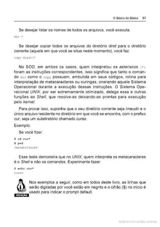 o Básico do Básico 87
Se desejar listar os nomes de todos os arquivos, você executa:
d i r. •
Se desejar copiar todos os arquivos do diretório diret para o diretório
corrente (aquele em que você se situa neste momento), você faz:
copy d i r et*
No SOD, em ambos os casos, quem interpretou os asteriscos <*)
foram as instruções correspondentes, isso significa que tanto o coman-
do dir como o copy possuem, embutida em seus códigos, rotina para
interpretação de metacaracteres ou curingas, onerando aquele Sistema
Operacional durante a execução dessas instruções. O Sistema Ope-
racional UNIX, por ser extremamente otimizado, delega essa e outras
funções ao She/1, que resolve-as deixando-as prontas para execução
pelo kernel.
Para provar isso, suponha que o seu diretório corrente seja lmeudir e o
único arquivo residente no diretório em que você se encontra, com o prefixo
cur, seja um subdiretório chamado curso.
Exemplo:
Se você fizer:
$ c d cur*
$ p wd
/ meudi r / curso
Esse teste demonstra que no UNIX, quem interpreta os metacaracteres
é o Shell e não os comandos. Experimente fazer:
$ e cbo cur•
c urse
ATEN O
Nos exemplos a seguir, como em todos deste livro, as linhas que
serão digitadas por você estão em negrito e o cifrão ($) no início é
usado para indicar o prompt default.
Material com direitos autorais
 
