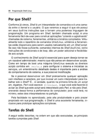 88 Programação Shell Linux
Por que Shell?
Conforme já vimos, She/1 é um interpretador de comandos e é uma cama-
da entre o kemel e o usuário. O que veremos a seguir é que ele possui
em seus built-ins instruções que o tornam uma poderosa linguagem de
programação. Um programa em She/1, também chamado script, é uma
ferramenta fácil-de-usar para construir aplicações "colando e aglutinando"
chamadas de sistema, ferramentas, utilitários e binários compilados. Virtu-
almente todo o repertório de comandos Unix/Linux, utilitários e ferramen-
tas estão disponíveis para serem usados nativamente em um She/1 script.
Se isso não fosse suficiente, comandos internos do She/1 (built-ins), como
instruções de condicionais e de loop, dão um poder adicional e flexibilida-
de aos scripts.
O conhecimento de Shefl scrípt é essencial para quem deseja tornar-se
um razoável administrador, mesmo que não pense em desenvolver scripts.
Como em tempo de boot uma máquina Unix/Linux executa os diversos
scripts contidos em 1etc/ rc . d para configurar o sistema e inicializar os
serviços, um entendimento detalhado destes é importante para a análise
do comportamento do sistema, e sua possível modificação.
Se é possível desenvolver em She/1 praticamente qualquer aplicação
com interface a caractere, por que invocar um outro interpretador para tra-
balhar sob o Shefl? É... é verdade, quando na primeira linha de um script
em, digamos, Perf você escreve: # •/bin/perl, o que você está fazendo é
avisar ao Shel/ que este script será interpretado pelo Per/, e não pelo Shelf,
onerando dessa forma a performance do computador, pois você terá, no
mínimo, estes dois interpretadores na partição.
Pela facilidade no aprendizado, pela alta produtividade e pelo prazer
propiciado em sua programação, o She/1 é uma excelente ferramenta, in-
clusive para prototipar aplicações complexas.
Tarefas do Shell
A seguir estão descritas, na ordem em que são executadas, as principais
tarefas cumpridas pelo Shelf.
Material com direitos autorais
 