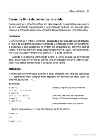 o Básico do Básico 89
Exame da linha de comandos recebida
Nesse exame, o She/1 identifica em primeira mão os caracteres que por si
só têm significado especial para a interpretação da linha, em seguida iden-
tifica se a linha passada é um comando (ou programa) ou uma atribuição.
Comando
O She/1 analisa a linha e identifica, separados por espaço(s) em branco:
o nome do programa (qualquer comando é encarado como um programa)
e pesquisa a sua existência na ordem de sequência do caminho padrão
(path); identifica também suas opções/paràmetros, seus redirecionamen-
tos (cuja utilização veremos no capítulo 1) e suas variáveis.
Quando o programa identificado existe, o She/1 analisa as permissões
do(s) arquivo(s) envolvido(s), dando uma mensagem de erro, caso o ope-
rador não esteja credenciado a executar essa tarefa.
Atribuição
A atribuição é identificada quando o Shell encontra um sinal de igualdade
<=l separando dois campos sem espaços em branco nos dois lados do
sinal de igualdade <
=>.
Exemplos:
$ var =a Procurou oprograma varporcausa do branco
ks h: var : not f ound
$ var=a b
ksh: b : not f ound EspllÇO entrea e b. Achou que b era comando
$ var= 'a b * Sem erro. OOinibe a interpretação no seu interior
$ echo $var
a b Para oShe/1 basteum branco como separador
Agora, me explique, o que aconteceria se fizéssemos:
$ var= a
ou:
$ var=' a b'
Material com direitos autorais
 