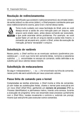90 Programação Shell Linux
Resolução de redirecionamentos
Uma vez identificado que existe(m) redirecionamento(s) da entrada (stdin),
da saída (stdout) ou dos erros (stderr), o She/1 prepara o ambiente para que
esse redirecionamento ocorra, para livrar o kemel dessa tarefa.
ATENÇÃO
Tome muito cuidado com essa facilidade do Shell, pois se você
deseja enviar a saída de uma instrução para um arquivo, este
arquivo será criado vazio, antes desse comando ser executado,
o que pode acarretar sérios problemas. Por exemplo, se você
quiser fazer um cat de um arquivo dando a saída nele mesmo, o
comando cal acusará erro, porém o Shell, antes da execução da
instrução, já havia "esvaziado" o arquivo.
Substituição de variáveis
Nesse ponto, o She/1 verifica se as eventuais variáveis (parâmetros pre-
cedidos por $ e em cujo nome tem somente letras, números e caracteres
sublinha (_ l ), encontradas no escopo do comando, estão definidas e as
substitui por seus valores nesse instante.
Substituição de metacaracteres
Se algum metacaractere (*, ? ou rJ) for encontrado na linha de comando,
nesse ponto ele será substituído por seus possíveis valores.
Passa linha de comando para o kernel
Completadas as tarefas anteriores, o She/1 monta a linha de comandos,
já com todas as substituições feitas, chama o kernel para executá-la em
um novo She/1 (Shefl filho), ganhando um número de processo (PIO ou
Process ldentification) e permanece inativo, tirando uma soneca, durante
a execução do programa. Uma vez encerrado esse processo {juntamente
com o Shefl filho}, recebe novamente o controle e, exibindo um prompt,
mostra que está pronto para executar outros comandos.
Material com direitos autorais
 