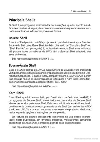 o Básico do Básico 91
Principais Shells
O She/1 é um programa interpretador de instruções, que foi escrito em di-
ferentes versões. A seguir, descreveremos as mais frequentemente encon-
tradas e utilizadas, não sendo porém as únicas.
Bourne Shell
Esse é o She/1 padrão do UNIX, cuja versão padrão foi escrita por Stephen
Bourne da Bel/ Labs. Esse She/1, também chamado de ''Standard Shelf' (ou
"Shell Padrão" em português) é, indiscutivelmente, o Shell mais utilizado,
até porque todos os sabores de UNIX têm o Bourne She/1 adaptado aos
seus ambientes.
Sua representação para o UNIX é sh .
Bourne-Again Shell
Esse é o She/1 padrão do LINUX. Seu número de usuários vem crescendo
vertiginosamente devido à grande propagação de uso de seu Sistema Ope-
racional hospedeiro. É quase 100% compatível com o Bourne She/1, porém
traz consigo não só as implementações feitas para o Korn She/1, como tam-
bém inúmeros comandos característicos do C She/1.
Sua representação para o LINUX é bash .
Korn Shell
Esse Shel/, que foi desenvolvido por David Korn da Bel/ Labs da AT&T, é
um upgrade do Bourne She/1, isto é, todos os comandos do Bourne She/1
são reconhecidos pelo Korn Shell. Esta compatibilidade está influenciando
positivamente os usuários e programadores de She/1 (em ambientes UNIX
e não em LINUX) a usarem cada vez mais esse interpretador, devido ao
maior leque de opções e instruções por ele provido.
Em virtude do grande crescimento observado no uso desse interpre-
tador, nesta publicação, em diversas situações, mostraremos comandos
específicos do Korn She/1, sempre realçando essa especificidade.
Sua representação para o UNIX é ksh .
Material com direitos autorais
 