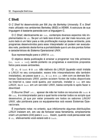 92 Programação Shell Linux
C Shell
O C She/1 foi desenvolvido por Bill Joy da Berkeley University. É o She/1
mais utilizado nos ambientes Berkeley (BSD) e XENIX. A estrutura de sua
linguagem é bastante parecida com a linguagem C.
O C She/1, identicamente ao ksh , contempla diversos aspectos não im-
plementados no sh . Se por um lado isso é bom, por dar mais recursos, por
outro lado é um fator para a não proliferação maciça desse ambiente, pois
programas desenvolvidos para esse interpretador só podem ser executa-
dos nele, perdendo desta forma a portabilidade que é um dos pontos fortes
e característicos do Sistema Operacional UNIX.
Sua representação para o UNIX é csh .
O objetivo desta publicação é ensinar a programar nos três primeiros
(sh, bash e ksh), sendo portanto os programas e exercícios propostos
feitos para esses ambientes.
O sh, o bash e o csh são nativos do LINUX (quando você instala
o LINUX no seu computador, esses três interpretadores são também
instalados), ao passo que o sh, o k:sh e o csh vêm com os demais Sis-
temas Operacionais UNIX, porém existem fontes de todos disponíveis
na Internet e, caso você queira, por exemplo, instalar o J.:sh em seu
LINUX, ou o bash em um servidor UNIX, basta compilá-lo após fazer o
download.
O Bourne She/1 csh >, apesar de não ter todos os recursos do bash e
do ksh, é o interpretador para o qual tento orientar todos os scripts que
desenvolvo, já que por estar presente em todos os sabores LINUX!
UNIX, são portáveis para os equipamentos sob esses Sistemas Ope-
. .
rac1
ona1s.
É importante notar, no entanto, que infelizmente algumas distribuições
LINUX insistem em, em vez de fornecer essa ferramenta, simplesmente
criam um ponteiro (link) para o bash . Assim, quando você pensa estar sob
o sh, efetivamente você estará sob o bash .
1latcna com d r bS utor<t
 