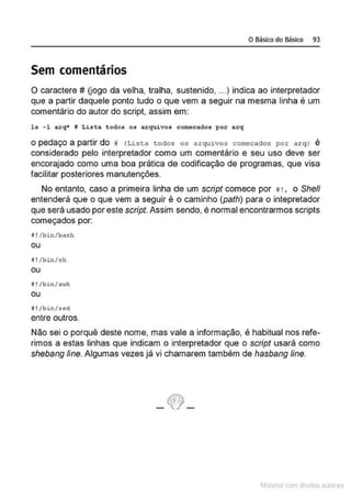 O Básico do Básico 93
Sem comentários
O caractere # (jogo da velha, tralha, sustenido, ...) indica ao interpretador
que a partir daquele ponto tudo o que vem a seguir na mesma linha é um
comentário do autor do script, assim em:
la - l arq• ~ Lista todos os arquivos comocados por arq
O pedaço a partir do 11 (Lista todos os arquivos comecados por a rq) é
considerado pelo interpretador como um comentário e seu uso deve ser
encorajado como uma boa prática de codificação de programas, que visa
facilitar posteriores manutenções.
No entanto, caso a primeira linha de um script comece por 11! , o She/1
entenderá que o que vem a seguir é o caminho (path) para o intepretador
que será usado por este script. Assim sendo, é normal encontrarmos scripts
começados por:
!1 !/bin/bash
Ol,l
il !/bin/5h
ou
i !/bin/nwk
ou
i !/bin/sed
entre outros.
Não sei o porquê deste nome, mas vale a informação, é habitual nos refe-
rimos a estas linhas que indicam o interpretador que o script usará como
shebang fine. Algumas vezes já vi chamarem também de hasbang fine.
- ~-
1latcna com d r bS utor<
t
 