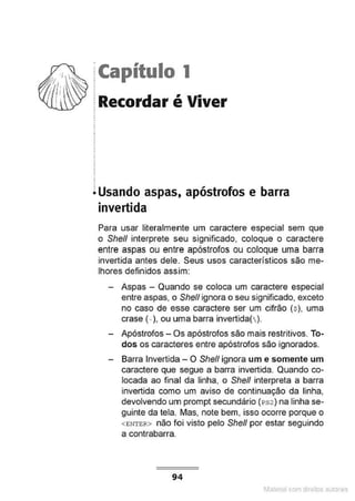 jCapítulo 1
.
.
.
~ Recordar é Viver
~ Usando aspas, apóstrofos e barra
invertida
Para usar literalmente um caractere especial sem que
o She/1 interprete seu significado, coloque o caractere
entre aspas ou entre apóstrofos ou coloque uma barra
invertida antes dele. Seus usos característicos são me-
lhores definidos ass.im:
- Aspas - Quando se coloca um caractere especial
entre aspas, o She/1 ignora o seu significado, exceto
no caso de esse caractere ser um cifrão (s), uma
crase (. ), ou uma barra invertida( ).
- Apóstrofos- Os apóstrofos são mais restritivos. To-
dos os caracteres entre apóstrofos são ignorados.
- Barra Invertida- O She/1 ignora um e somente um
caractere que segue a barra invertida. Quando co-
locada ao final da linha, o Shell interpreta a barra
invertida como um aviso de continuação da linha,
devolvendo um prompt secundário (1>s2) na linha se-
guinte da tela. Mas, note bem, isso ocorre porque o
<ENTER> não foi visto pelo She/1 por estar seguindo
a contrabarra.
94
1latcna com d r bS utor<t
 