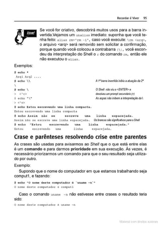 Exemplos:
$ echo •
Arql hrq2
S echo 

S echo 
> <~c>
S echo ""
'> <"c>
Recordar é Viver 95
Se você for criativo, descobrirá muitos usos para a barra in-
vertida.Vejamos um unalias imediato: suponha que você te-
nha feito: alias rm• ' rm - i', caso você execute: rm <arq>,
o arquivo <arq> será removido sem solicitar a confirmação,
porque quando você colocou a contrabarra < 1, você escon-
deu da interpretação do Shell o r do comando rm, então ele
não executou o alias .
A t• barra invertida inibiu a atuação da 2•
OShell não viu o<ENTER> e
devolveu umprompt secundário(>)
As aspas não inibem ainterpretação da I
$ ocho Estou escrevendo uma linha compacta.
Estou esc.rev endo uma linha. compacta
$ echo Assim não se escreve uma linha espacejada.
Assim nao ,.., ""creve u lll4 linh<~ e3pacej ada . Os brancos são signilicaUvos para oShe/1
$ echo "Estou escrevendo uma linha espacejada.•
E:stou escrevendo uma l inha e.5pacejada.
Crase e parênteses resolvendo crise entre parentes
As crases são usadas para avisarmos ao She/1 que o que está entre elas
é um comando e para darmos prioridade em sua execução. Às vezes, é
necessário priorizarmos um comando para que o seu resultado seja utiliza-
do por outro.
Exemplo:
Supondo que o nome do computador em que estamos trabalhando seja
comput1 , e fazendo:
$ oeho 11
0 nomo dos to computador ó unamo -n.. "
O nome deste computador é computl
Caso o comando uname -n não estivesse entre crases o resultado teria
sido:
O nome deste computador ê un arne - n
1latcna com d r bS utor<t
 