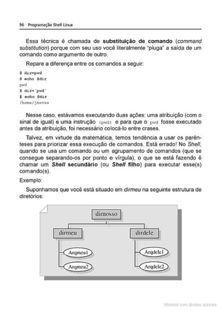 96 Programação Shell Linux
Essa técnica é chamada de substituição de comando (command
substitution) porque com seu uso você literalmente "pluga" a saída de um
comando como argumento de outro.
Repare a diferença entre os comandos a seguir:
$ dir-pwd
$ echo $dir
pwd
$ dix= ' pwd·
$ echo $dir
/hot:~e/jneves
Nesse caso, estávamos executando duas ações: uma atribuição (com o
sinal de igual) e uma instrução (pNdl e para que o pwd fosse executado
antes da atribuição, foi necessário colocá-lo entre crases.
Talvez, em virtude da matemática, temos tendência a usar os parên-
teses para priorizar essa execução de comandos. Está errado! No She/1,
quando se usa um comando ou um agrupamento de comandos (que se
consegue separando-os por ponto e vírgula), o que se está fazendo é
chamar um She// secundário (ou She/1 filho) para executar esse(s)
comando(s).
Exemplo:
Suponhamos que você está situado em dirmeu na seguinte estrutura de
diretórios:
dirnosso
dirmeu dirdele
Arqmeul Arqdelel
Arqmeu2 Arqdelc2
1latcna com d r bS utor<t
 