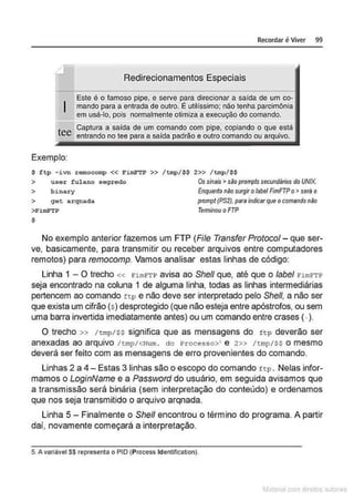 I
tee
Exemplo:
Recordar é Viver 99
Redirecionamentos Especiais
Este é o famoso pipe, e serve para direcionar a saída de um co-
mando para a entrada de outro. É utilíssimo; não tenha parcimônia
em usá-lo, pois normalmente otimiza a execução do comando.
Captura a salda de um comando com pipe, copiando o que está
entrando no tee para a salda padrão e outro comando ou arquivo.
$ ftp - ivn remocomp << FimFTP >> /tmp/$$ 2>> /tmp/$$
> user fulano segredo Os simns >são prompts sewndários do UNIX.
> binary Enquanto não surgir o/abel FimFTPo> será o
> get arqnada prompt (PS2).para indícarque o comando não
>FimFTP Terminou o FTP
$
No exemplo anterior fazemos um FTP (File Transfer Protocol- que ser-
ve, basicamente, para transmitir ou receber arquivos entre computadores
remotos) para remocomp. Vamos analisar estas linhas de código:
Linha 1 - O trecho « E'imE'TP avisa ao She/1 que, até que o label E'imE''l'P
seja encontrado na coluna 1 de alguma linha, todas as linhas intermediárias
pertencem ao comando ttp e não deve ser interpretado pelo She/1, a não ser
que exista um cifrão (s) desprotegido (que não esteja entre apóstrofos, ou sem
uma barra invertida imediatamente antes) ou um comando entre crases (.).
O trecho » /trnp/ss significa que as mensagens do f tp deverão ser
anexadas ao arquivo /tmp/<Num. do Processo>' e 2» /tmp/Ss o mesmo
deverá ser feito com as mensagens de erro provenientes do comando.
Linhas 2 a 4- Estas 3 linhas são o escopo do comando f t p. Nelas infor-
mamos o LoginName e a Password do usuário, em seguida avisamos que
a transmissão será binária (sem interpretação do conteúdo) e ordenamos
que nos seja transmitido o arquivo arqnada.
Linha 5 - Finalmente o Shell encontrou o término do programa. A partir
dai, novamente começará a interpretação.
5. A variável S$ representa o PIO (Process ldentification).
M terl ou
 