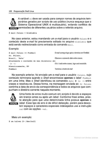 100 Programação SheU Linux
ATEN Ao
A variável H deve ser usada para compor nomes de arquivos tem-
porários gerados por scripts de uso público (nunca esqueça que o
Sistema Operacional UNIX é multiusuário), evitando conflitos de
permissões de diferentes usuários sobre o referido arquivo.
$ mail fulano < blablabl a
No caso anterior, estou mandando um e-mail para o usuário f ulano e o
conteúdo deste e-mail foi previamente editado no arquivo blablabla que
está sendo redirecionado como entrada do comando mail .
Exemplo:
$ mail fulano << FirnMail Omailcomeça logo após e tennina em FimMaíl.
Sr. Fu.lano,
Brasil , ·date · Observe ocomando date entre crases.
Atualmente o conteúdo do meu diretorio eh :
· l s -1 · O/s-I está entre crases, logo serâ resolvido.
Atenciosamen te , EU
FitnMail Termínou otexto do mail
No exemplo anterior, foi enviado um e-mail para o usuário fulano, cuío
conteúdo terminaria quando o She/1 encontrasse apenas o label riml1al.l
em uma linha. Mas o She/1 identificou os comandos clate e 1s -1 entre
crases e resolveu-os. Dessa forma, na mensagem enviada ao sr Fulano
continha a data de envio da correspondência e todos os arquivos que com-
punham o diretório corrente naquele momento.
ATEN ÃO
Uma fonte de erros muito comum em scripts é devido a espaços
em branco antes ou após um label. Conforme frisei antes, pres-
te atenção para que uma determinada linha possua apenas o
label. Esse tipo de erro é de difícil detecção, porém para desco-
brir espaços e caracteres especiais indeseíados use a instrução
cat: com as opções -vet.
Mais um exemplo:
$ rm talve: 2> /dev/ null
1latcna com d r bS utor<
t
 