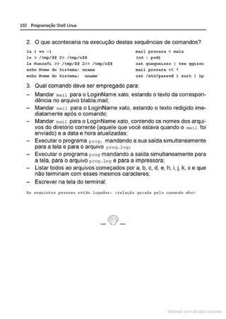 102 Programação SheULinux
2. O que aconteceria na execução destas sequências de comandos?
ls I wc - 1
ls > /tmp/$$ 2> /tmp/x$$
l s Nunc aVi >> /tmp/$$ 2>> /tmp/ x $$
e cbo Nome do Sis tema: unrune
ocbo Nome do Si stema: "unamo '
mail procara < mala
(cd ; p wd)
c at quoqueisso I toe qqisso
mail p r ocara << 1
cat /otc/passwd I sort I l p
3. Qual comando deve ser empregado para:
Mandar mail para o LoginName xato, estando o texto da correspon-
dência no arquivo blabla.mail;
Mandar mail para o LoginName xato, estando o texto redigido ime-
diatamente após o comando;
Mandar mau para o LoginName xato, contendo os nomes dos arqui-
vos do diretório corrente (aquele que você estava quando o mau foi
enviado) e a data e hora atualizadas;
Executar o programa prog , mandando a sua saída simultaneamente
para a tela e para o arquivo prog . log :
Executar o programa prog mandando a saída simultaneamente para
a téla, para o arquivo pro9 . 1o9 é para a irnpréssora;
Listar todos ao arquivos começados por a, b, c, d, e, h, i, j, k, x e que
não terminam com esses mesmos caracteres;
Escrever na tela do terminal:
As seguint es pessoas est~o logadas : <relação gerada pelo comando who>
1latcna com d r bS utor<t
 