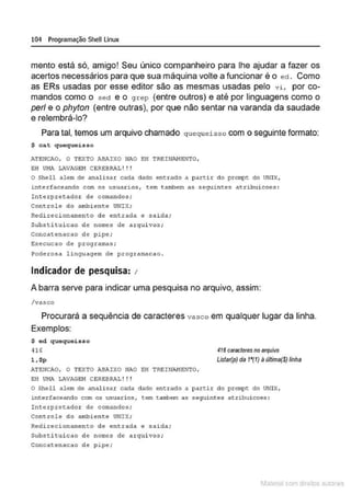 104 Programação SheU Linux
mento está só, amigo! Seu único companheiro para lhe ajudar a fazer os
acertos necessários para que sua máquina volte a funcionar é o ed . Como
as ERs usadas por esse editor são as mesmas usadas pelo vi , por co-
mandos como o secl e o grep (entre outros) e até por linguagens como o
per/ e o phyton (entre outras), por que não sentar na varanda da saudade
e relembrá-lo?
Para tal, temos um arquivo chamado quequeisso com o seguinte formato:
$ ca.t quequeisso
ATE:NCAO, O TEXTO ABAIXO NAO EH TREINAHENTO,
E:H U~IA LAVAGEH CERE:BR.'1.! ! !
O Shell alem de analisar cada dado entrado a partir do proJ!l't do UNIX,
4nterfaceando com os usuar4os, tem tambem as segu1ntes atribuicoes :
Int erpretador de comandos;
Controle do ambiente UNIX;
Redirecionamento de entrada e saida.;
Sub~t i tu icao de nomes de arquivos ;
Concatenacao de pipe;
&xecucao de programas;
?oderosa l inguagem de programacao .
Indicador de pesquisa: 1
A barra serve para indicar uma pesquisa no arquivo, assim:
/vasco
Procurará a sequência de caracteres vasco em qualquer lugar da linha.
Exemplos:
$ ed quequeisso
416
l , $p
ATE:NCAO, O TEXTO ABAIXO NAO EH TREINAMENTO,
EH U!•IA LAVAGEH CEREBRAL ! ! !
416 caractere$ no8/'QUÍVO
Listar(p) da 1'(1) à última{$) linha
o Shell alem de analisar cada dado entrado a partir do prompt do VNlX,
1nterfaceando com os usuarios~ cem ~ambem as seguintes atribuicoes :
Int erpretador de comandos;
Controle do ambiente UNIX;
R~dirêcionamênto dê ~ntrada ~ salda;
Substi tui cao de nomes de arquivos;
Col'c.aten.ac.ao de pipe;
1latcna com d r bS utor<t
 