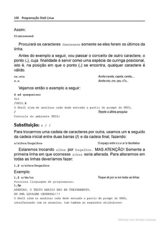 106 Programação SheU Linux
Assim:
f luminense$
Procurará os caracteres fluminense somente se eles forem os últimos da
linha.
Antes do exemplo a seguir, vou passar o conceito de outro caractere, o
ponto(.}, cuja finalidade é servir como uma espécie de curinga posicional,
isto é, na posição em que o ponto (.) se encontra, qualquer caractere é
válido.
ca.et:a
c.u
Vejamos então o exemplo a seguir:
$ od quequeisso
H6
/ UNIX .$
Ace~a caneta, capeta,careta,...
Aceitacéu,cru, cpu,clu...
O Shell a lem de anal isar cada dado ent.r;ado a partir do prompt do UNIX,
1 Repete aúltimapesquisa
Co ntrole do ambiente UNIX;
Substituição: s 1 1
Para trocarmos uma cadeia de caracteres por outra, usamos um s seguido
da cadeia inicial entre duas barras (/) e da cadeia final, fazendo:
s/alhos/bugalhos O espaço entre os e aI é facu/faüvo
~
Estaremos trocando alhos por bugalhos . MAS ATENÇAO! Somente a
primeira linha em que ocorresse alhos seria alterada. Para alterarmos em
todas as linhas deveríamos fazer:
l,$ s/alhos/bugalhos
Exemplo:
l , $ s/de/xx
Poxxrosa linguagem de programacao .
l,$p
.>.TEHCJI.O, O TEXTO ABAIXO ~fAO EH TRE!W.
.NENTO,
EH UI1A LJWAGE!-1 CEREBRAL ! ! !
Troque de porxxemtodas as linhas
o Shell alem xx anali sar cada dado entrado a partir do pro~t do UNI>:,
interfaceando com os usu<~rios, tem t<I!Tbern as seguinte;; atribuicoes :
1latcna com d r bS utor<t
 