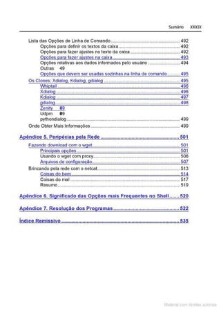 Sumário X
XXIX
Lista das Opções de Linha de Comando ...................................................... 492
Opções para definir os textos da caixa ................................................ 492
Opções para fazer ajustes no texto da caixa ....................................... 492
Opções para fazer ajustes na caixa ..................................................... 493
Opções relativas aos dados informados pelo usuário .........................494
Outras 49
Opções que devem ser usadas sozinhas na linha de comando.......... 495
Os Clones: Xdialog, Kdialog, gdialog ................ ...... .... ........ .............495
Whiptail ................................................................................................ 496
Xdialog .................................................................................................496
.................................................................................................497
..................................................................................................498
Zenity 39
Udpm 09
pythondialog......................................................................................... 499
Onde Obter Mais Informações ...................................................................... 499
A
Usandó o wget com proxy.................................................................... 506
Arquivos de configuração..................................................................... 507
Brincando pela rede com o netcat................................................................. 51 3
Coisas do bem ..................................................................................... 514
Coisas do mal ...................................................................................... 517
Resumo................................................................................................ 519
Apêndice 6. Significado das Opções mais Frequentes no Shell....... 520
A êndice 7. Resolução dos Pro ramas ............................................... 522··
•
lndice Remissivo ....................................................................................535
Matenal com direitos aL•Iora1s
 