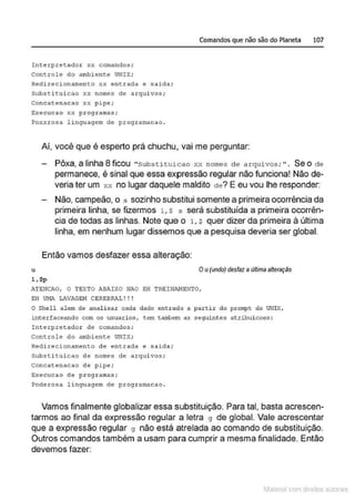 Comandos que não são do Planeta 107
Interpretador xx comandos;
Controle do ambiente UNIX;
Redirecionamento xx entrada e salda;
Substituicao xx nomes de arquivos;
Concatenacao xx p i pe;
EY.ecucao Y.Y. pr ogramas;
Po,:xrosa lingungcm de programacao .
Aí, você que é esperto prá chuchu, vai me perguntar:
Pôxa, a linha 8 ficou "Substituicao xx nomes de arquivos; " . Se o de
permanece, é sinal que essa expressão regular não funciona! Não de-
veria ter um xx no lugar daquele maldito de? E eu vou lhe responder:
Não, campeão, o s sozinho substitui somente a primeira ocorrência da
primeira linha, se fizermos 1 , $ s será substituída a primeira ocorrên-
cia de todas as linhas. Note que o 1 , $ quer dizer da primeira à última
linha, em nenhum lugar dissemos que a pesquisa deveria ser global.
Então vamos desfazer essa alteração:
u Ou(uncfo) desfaz aultima alteração
l,$p
ATE~ICAC, C TEXTO ABAIXO NAO E:H TRE!NAI4ENTO,
E:H UMA LAViGE!-1 CBREBRiL! ! !
C Shell alem de analisar cada dado entrado a partir do prompt do UNIX,
interfaceando com os usuarios, tem tarobem as seguintes atribuicoes:
Interpretador de comandos;
Controle do runbiente UNIX;
Redirecionamento de entrada e salda;
Substituicao de nomes de arquivos ;
Concatenacao de pipe;
execucao de programas;
Poderosa linguagem de progrnllk1cao .
Vamos finalmente globalizar essa substituição. Para tal, basta acrescen-
tarmos ao final da expressão regular a letra 9 de global. Vale acrescentar
que a expressão regular 9 não está atrelada ao comando de substituição.
Outros comandos também a usam para cumprir a mesma finalidade. Então
devemos fazer:
1latcna com d r bS utor<t
 