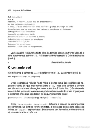 108 Programação SheULinux
1 ,$ s/de/xx/g
1 , $ p
ATEtJCAO, O TEXTO ABAIXO HAO EH TREINI't.NENTO,
EH U!o!A. LAVAGEH CEREBRAL ! ! !
O Shell alem xx analisar cada dado entrado a partir elo prompc do UNIX,
L~terfnceando com os usuari os, tem t~~em as seguintes atribuicoes ;
Interpretador ;<x comandos;
Controle do ambiente UNIX;
Redirecionamento xx entrada e salda;
sub.stituicao xx non1es xx a rqulvos ;
Concatenacao xx pipe;
Execucao xx programas;
?oxxrosa linguagem xx programacao .
Vamos agora restaurar o texto para podermos seguir em frente usando o
que aprendemos sobre o ed . Para isso vamos desfazer a última alteração
(undo).
u Oudesfaz aúltima alteração
O comando sed
Até no nome o comando sed se parece com o ed . Sua sintaxe geral é:
sed expressão regular [arquivo]
Onde expressão regular nada mais é senão uma das expressões re-
gulares como as que mostramos para o ed , mas que podem e devem
ser vistas com maior abrangência no apêndice 2 deste livro (não deixe de
entendê-las. pois são ferramentas poderosissimas de diversas linguagens
e editores), mas que obedecem ao seguinte formato geral:
[<endereço- 1>, [<endereço- 2>] ] <função> (argumento]
Onde <endereço-!>, <endereço-2> definem o escopo de abrangência
do comando. Se ambos forem omitidos, a interação será sobre todas as
linhas do arquivo especificado. Se somente um for eleito, o comando só
atuará sobre a linha referida.
1latcna com d r bS utor<t
 