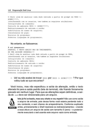 110 Programação SheULinux
O Shell alem de analisar cada dado entrado a pa:rt1.:r do p:rompt do UNIX <-
ACHE I ! ! ! ! ! ,
interfaceando com os usuarios, tem tambem as seguintes atribuicoes :
Interpretador de comandos;
Co11trole do ambiente UNI X <- ACHEI!! ! !!;
Redirecionamento de entrada e ~aida;
Suhsti tui cao de nomes de a r quivos;
Concatenacao de pipe;
Execucao de programas;
Poderosa linguagem de programacao.
No entanto, se fizéssemos:
$ cat quequei sso
ATE!ICAO, O TExTO ABAIXO NAO EH TREINAHENTO.
EH Vl1A Lli.VAGEH CEREBRJ>.L! ! !
O Shell alem de analisar cada dado entrado a partir do prol!q)t: do UNix,
intertaceando com os usuatios, cem t.atrioem as seguintes atrihuicoes:
Interpretador de comandos ;
co11trole do ambient:e UNIX;
Redirecionamento de entrada e ~aida;
substi tui cao de nomes de arquivos;
Concatenacao de pipe;
Execucao de programas;
Poderosa linguagem de programacao .
Ué! eu não acabei de trocar UNIX por UNIX <- ACHEI! • ! ! ' ? Por que
voltou tudo ao que era antes?
Você trocou, mas não especificou a saída da alteração, então o texto
alterado foi para a saída padrão (tela do terminal), não ficando fisicamente
gravado em nenhum lugar. Para que as alterações sejam definitivas, a saí-
da do sed deve ser direcionada para um arquivo.
ATEN ÀO
Isto já foi avisado, mas sou chato e vou repetir! Não use como saída
o arquivo de entrada, pois de:ssa forma você estaria perdendo todo o
seu conteúdo, e sem chance de arrependimento. Conforme explicado
antes, primeiramente o She/1 resolverá os redirecionamentos - criando
a essa altura um arquivo de saída com tamanho O(zero)- e posterior-
mente executará o sed usando este arquivo vazio como entrada.
1latcna com d r bS utor<t
 