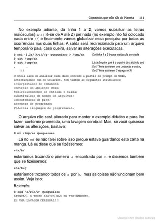 Comandos que não são do Planeta 111
No exemplo adiante, da linha 1 a 2, vamos substituir as letras
maiúsculas( lA- ZI lê-se de A até Z) por nada (no exemplo não foi colocado
nada entre 1t ) e finalmente vamos gJ
iobalizar essa pesquisa por todas as
ocorrências nas duas linhas. A saída será redirecionada para um arquivo
temporário para, caso queira, salvar as alterações executadas.
$ sed ' 1 , 2s / [A- Z] / / g ' quequeisso > /tmp/ ex
$ cat / t mp/ cx
$ cat /tmp/ cx
' I O I
Dalinha f a2troque rnaiusculopornada
Listaltmplex que é oarquívo de salda dosed
Os t•tfnha sobraram uma, espaços eoutra,
Os 2' /inha sobraram 3espaços e3I
O Shell alem de analisar cada dado entrado a partir do prompt do UNIY.,
intetfaceando com os usuarios , tem tambem as seguintes atribuicoes:
Interpretador de comandos;
controle do ambiente UNIX;
Redirecionamento de entrado e saida;
Substitui cao de nomes de arquivos ;
Concatenacao de pipe ;
E-.ecucao de programas;
Poderosa linguagem de programt~cao .
O arquivo não será alterado para manter o exemplo didático e para lhe
fazer, conforme prometido, uma lavagem cerebral. Mas, se você quisesse
salvar as alterações, bastava:
$ mv / tmp/ex quequeisso
Lá no ed eu não falei sobre isso porque estava guardando esta carta na
manga. Lá eu disse que se fizéssemos:
s/a./ b/
estaríamos trocando o primeiro a encontrado por b e dissemos também
que se fizéssemos:
s/a/ b/g
estaríamos trocando todos os a por b , mas as coisas não funcionam bem
assim. Veja isso:
Exemplo:
$ s ed ' s/r/ X/2 ' quequeisso
ATEJ.Jc .n.o, O TEXTO AB.lt!;<o Nt0 EH TRE!NJ>.J·IENTO,
EH UHA LAVAGEH CEREBRAL ! !!
1latcna com d r bS utor<t
 