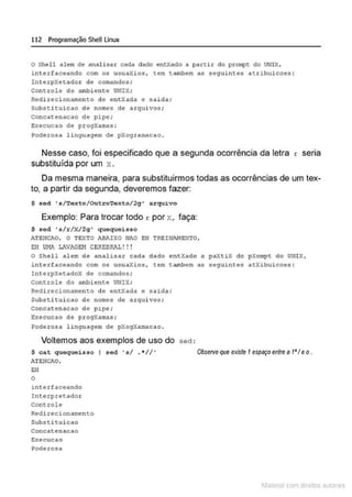 112 Programação SheU Linux
o Shell alem de analisar cada dado entXado a partir do pro~t do UNIX,
interf aceando com os usuaXios, r.em tambem as seguinte!! ar.ribuicoes :
InterpXetador de comandos;
Conr.role do a1
nbi ente UNIX;
Redirecionamenr.o de entXada e saida;
Substituicao de nomes de arquivos ;
concatenacao de pipe;
~xecucao de progXamas;
Poderosa 1inguagem de pXogramacao .
.
Nesse caso, foi especificado que a segunda ocorrência da letra
substituída por um x .
r sena
Da mesma maneira, para substituirmos todas as ocorrências de um tex-
to, a partir da segunda, deveremos fazer:
$ sed ' s/'l'exto/Outro'l'exto/2g ' arquivo
Exemplo: Para trocar todo r por x, faça:
$ sed 's/r /X/2g' quequeisso
iT5NCAO, O TEXTO 1BI~.!XO Hi0 EH TREINJ.1-!ENTO,
EH Ul11 LAV/GE!-1 CEREBRAL ! ! !
O Shel l alem de analisar cada dado entXado a paXtiX elo pXompt do UNIX,
intertaceando com os usuaXios, tem tambem as segu~ntes atXibuicoes :
InterpXetadoX de comandos ;
Controle do ambiente UNIX;
Redirecionamento de entXada e salda;
Substitui cao de nomes de arquivos;
Concatenacao de pipe ;
Execucao de progXamas;
Poderosa linguagem de pXogXamacao .
Voltemos aos exemplos de uso do
$ cat quequeisso I sed 's/ . • //'
Al'ENC.>.O,
EH
o
int er f aceando
Int erprer.ador
controle
Redirecionamento
Sub.stituicao
Cor'lcatenAcao
Ex:ecucao
Poderosa
sed :
ObsetVeque existe 1espaçoentre a t'I eo.
1latcna com d r bS utor<t
 