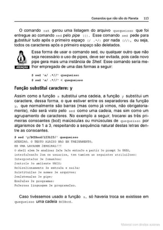 Comandos que não são do Planeta 113
O comando cat gerou uma listagem do arquivo quequeisso que foi
entregue ao comando sed pelo pipe 1t l . Esse comando sed pede para
substituir tudo após o primeiro espaço v ...,11 por nada 111 1, ou seja,
todos os caracteres após o primeiro espaço são deletados.
ATI:N Ao
Essa forma de usar o comando sed, ou qualquer outro que não
seja necessário o uso de pipes, deve ser evitada, pois cada novo
pipe gera mais uma instância de She/1. Esse comando seria me-
lhor empregado de uma das formas a seguir:
$ sed ' s/ .*//' quequeisso
$ sod •s/ . *//' < quequoisso
Função substitui caractere: y
Assim como a função s substitui uma cadeia, a função y substitui um
caractere, dessa forma, o que estiver entre os separadores da função
y, que normalmente são barras (mas como já vimos, não obrigatoria-
mente), não será visto pelo sed como uma cadeia, mas sim como um
agrupamento de caracteres. No exemplo a seguir, trocarei as t(ês pri-
meiras consoantes (bcd) maiúsculas ou minúsculas de quequeisso por
algarismos de 1 a 3, respeitando a sequência natural destas letras den-
tre as consoantes.
$ sed ' y/BCDbcd/123123/' quequeisso
iTBN2JI.O, O TEXTO JlAIXO MJ0 EH TREIN!'.MENTO,
EH UNA LAVAGE!1 2 ERE1RAL ! !!
O shell alem 3e analisar 2a3a 3a3o entra3o a partir 3o prompt 3o UNIX,
interfa2ean3o 2om os usuarios, tem t:amlem as seguintes atrilui2oe.s :
Interpreta3or 3e 2oman3os;
2oncrole 3o amliente UNIX;
Re3ire2ionamento 3e entra3a e sai3a;
Sulsti tui 2ao 3Q nomQs 3Q arqui vos ;
2on2acena2ao 3e pipe;
Exe2u2ao 3e progr amas;
Po3erosa linguagem 3e programa2ao .
Caso tivéssemos usado a função s, só haveria troca se existisse em
quequeisso uma Cadeia BCDbcd .
1latcna com d r bS utor<t
 