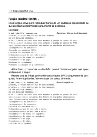 114 Programação SheU Linux
Função imprime (print): ~
Essa função serve para reproduzir linhas de um endereço especificado ou
que atendam a determinado argumento de pesquisa.
Exemplo:
$ sed •/ UNIX/p • quequei s so Opimprime a linha que atenda á expressilo
ATE~ICAO, O TEXTO ABAIXO NAO E:H TREINANENTO,
E:H UI1A LAVAGEN C&RE:BRAL ! ! !
O Shell alem de analisar cada dado entrado a partir do prompt do UNIX,
O Shell alem de analisar <:<~da dado entrado a partir do prompt do UNIX,
interfaceando com o:~ usuaxios, tem tarobem as seguintes atribuicoe:~ :
Int erpretador de comandos;
Controle do ambiente UNIX;
Controle do ambiente UNIX;
Redirecionamento de entrada e salda;
Subs t i tui cao de nomes de arquivos;
Concatenacao de pipe;
Execucao de programas;
Poderosa linguagem de programacao .
Além disso, o comando sed também possui diversas opções que apre-
sentaremos a seguir.
Repare que as linhas que continham a cadeia UNIX (argumento de pes-
quisa) foram duplicadas. Vamos fazerr um pouco diferente:
$ sed •/UNIX/ !p • quequeisso Repare o ! negando op
ATENCAO, O TEXTO AB!'.IXO NAO EH TREINAHENTO,
ATE~ICAO, O TEXTO ABAIXO NAO EH TREINANEN'l'O,
EH Ul1A LAVAG&!-1 CEREBRAL! ! !
EH UNA LAVAG&!1 CEREBRAL ! !!
O Shell alem de anali:~ar cada dado entrado a partir do prompt do UNiX,
i nterfaceando com os usuarios, tem tilll'bern as seguintes atríbuicoe:~ :
1nterfaceando com os usuarios, tem cambern as seguintes atr1buicoes :
In t erpre~:ador de comandos;
Interpretador de comandos;
Controle do ambiente UNIX;
Redirecionamento de entrada e saida;
Redirecionamento de entrada e saida;
substi cui cao de nomes de arqui vos ;
Subsci cui cao de nomes de arqui vos ;
Concacenacao do pipe ;
Concaccnacao de pipe ;
Execucao de programas;
1latcna com d r bS utor<t
 