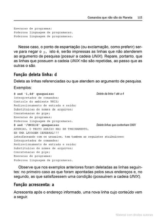 Execucao de programas ;
Poderosa l inguagem de programacao .
?oderosa l inguagem de programacao .
Comandos que não são do Planeta 115
Nesse caso, o ponto de espantação (ou exclamação, como preferir) ser-
ve para negar o p, isto é, serão impressas as linhas que não atenderem
ao argumento de pesquisa (possuir a cadeia UNIX). Repare, portanto, que
as linhas que possuem a cadeia UNIX não são repetidas, ao passo que as
outras o são.
Função deleta linha: d
Deleta as linhas referenciadas ou que atendem ao argumento de pesquisa.
Exemplos:
S sed ' l ,4d' quequeis so
Interprecador de comandos ;
Concrole do ambience UNIX;
Redirecionamen&o de entrada e saida;
Substi tui cao de nome~ de arquivos;
Concatenacao de pipe ;
Execucao de programas;
Poderosa l inguagem de programacao .
$ sed '/UNIX/d' quequeisso
ATENCAO, O TI>XTO ABAIXO NAO EH TREINAJoiENTO,
E!i ü!•ll. LAVAGEM CEREBRAL ! ! !
Deteteda linha 1até a 4
Detetelinhas que contenham UNIX
intcrface~~do com os usuari os, t em t ambem as seguintes atribuicoes :
!nterprecador de comandos;
Redirecionament:o de onerada o salda;
Subst:i t:ui cao de nomes de arquivos ;
concacenacao de pipe;
Execucao de programas;
Poderosa linguagem de programacao .
Observe que nos exemplos anteriores foram deletadas as linhas seguin-
tes: no primeiro caso as que foram apontadas pelos seus endereços e, no
segundo, as que satisfizessem uma condição (possuírem a cadeia UNIX).
Função ~crescenta: a
Acrescenta após o endereço informado, uma nova linha cujo conteúdo vem
a segu1r.
1latcna com d r bS utor<t
 