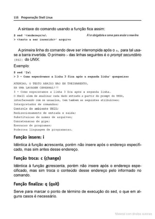 116 Programação SheU Linux
A sintaxe do comando usando a função fica assim:
S sed '<endereço>a AIé obrigatória eserve para anularonew-líne
> <texto a ser i nserido> ' arquivo
A primeira linha do comando deve ser interrompida após o a, para tal usa-
se a barra invertida. O primeiro > das linhas seguintes é o prompt secundário
(PS2l do UNIX.
Exemplo:
$ sed ' 2a
> 3 - Como esperávamos a linha 3 fica após a segunda l inha ' quequeisso
ATE:IICAO, O TEXTO ABAIXO NAO EH TREINANENTO,
EH UNA LAVAGJ>M C EREBRAL ! ! !
3 - Como esperávamos a linha 3 fica após a sequnda linha .
o Shell alem de analisar cada dado entrado a parcir do prompc do UNlX,
interfaceando com os usuarios , tem tal1'bem as seguintes at.ribuicoes :
Interpretador de comandos ;
Conttole do ambiente U
NIX;
Redir ecionamenco de entrada e saida;
Substi t uic a o de nomes de a rqui vos ;
Conc atenacao de pipe;
Ex ecucao de pr og ra~3;
Poderosa l inquagem de programacao .
Função Insere: i
Idêntica à função acrescenta, porém não insere após o endereço especifi-
cado, mas sim antes desse endereço.
Função troca: c ~hange)
Idêntica à função ª crescenta, porém não insere após o endereço espe-
cificado, mas sim troca o conteúdo desse endereço pelo informado no
comando.
Função finaliza: q (guit)
Serve para marcar o ponto de término de execução do sed, o que em al-
guns casos é necessário.
1latcna com d r bS utor<t
 