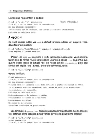 118 Programação SheU Linux
Linhas que não contêm a cadeia:
S sed -n ' /de /!p' quequeisso Obse1ve oI negando op
."-TEHCAO, O TEXTO ABAIXO NAO EH TREINAHENTO,
EH UHA LAVAGEM CEREBRAL! ! !
interfaceando com os usuarios, tem &~~em as seguintes atribuicoes :
Controle do atnbi ent:e UNIX;
A opção -i
Se você deseja editar via sed e definitivamente alterar um arquivo, você
deve fazer algo assim:
$ sed ' s/Texto/TextoAlterado/' arquivo > arquivo.alterado
$ mv arquivo.alterado arquivo
Porém, no GNU sed (sempre o GNU facilitando nossa vida) você poderia
fazer isso de forma muito simplificada usando a opção - i. Suponha que
queira trocar todos os artigos "os" do nosso amigo quequeisso pelo seu
similar em inglês "the". Então, cheio de convicção, faço:
$ sed -i 's/os/the/g' quequeisso
e para verificar:
$ cat quequei3SO
ATEIICAO, O TEXTO ABAIXO IIAO EH TREINI'.NENTO,
EH UHA LAVAGI!H CEREBRAL!!!
o Shel l alem de analisar cada dado entrado a partir do prompt do UNIX,
inte rfaceando com the usuarit:he . tem ~a~lem as seguintes at:ribuicoes :
Interpretador de comandthe ;
Controle do ambient:e UNIX;
Redirecionameneo de en trada e sa~da ;
Substi tui cao de nomes de arquivthe;
Concatcnacao d~ pip~;
Exccucao de programas;
?oderthe4 lingu4gem de progr4m4cco .
Xiii, lambuzei o quequeisso porque eu deveria terespecificado queascadeias
"os" estariam entre espaços. Então vamos devolvê-lo à sua forma anterior:
$ sod -i 's/tho/os/g ' quoquoisso
$ cat quequeisso
ATENCAO, O TEXTO ABAIXO NAO EH TREINAHEm'O,
1latcna com d r bS utor<t
 