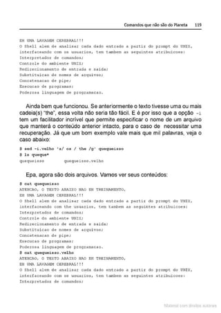 Comandos que não são do Planeta 119
EH VI1A LAVAGBii CEREBRAL ! ! !
O Shel l alem de analisar cada dado entrado a partir do prompt do U~JIX,
interfaceando com os usuarios , cem eambem as seguintes atribuicoes:
Interpretador de comandos;
controle do ambiente UNIX;
Redirecionamento de entrada e saida;
Substituicao de nomes de arquivos ;
concatenacao de pipe;
Execucao de programas;
Poderosa linguagem de programacao.
Ainda bem que funcionou. Se anteriormente o texto tivesse uma ou mais
cadeia(s) "the", essa volta não seria tão fácil. E é por isso que a opção -i
tem um facilitador incrível que permite especificar o nome de um arquivo
que manterá o conteúdo anterior intacto, para o caso de necessitar uma
recuperação. Já que um bom exemplo vale mais que mil palavras, veja o
caso abaixo:
$ sed -i.velho 's/ os I the /g ' quequeisso
$ ls queque*
quequeisso quequeisso.velho
Epa, agora são dois arquivos. Vamos ver seus conteúdos:
$ ca.t quequeisso
ATENCAO, O TSXTO ABAIXO NAO EH TREINANEN"TO,
E.H UI1A LAVAGB!i CEREBRAL ! ! !
o Shel l alem de analisar cada dado entrado a parti.c elo prompt do UNIX,
interfaceando co1
n the usuarios , tem tambem as seguintes atribuicoes :
Interpretador de comandos;
conerole do ambiente UNIX;
Redirecionameneo de entrada e salda;
Substitui cao de nomes de arquivos ;
concatenacao de pipe ;
Execucao de programas;
Poderosa linguagem ele programacao.
$ cat quequeisso.velho
ATEJICJI.O, O TEXTO Alll'.IXO NAO EH TREINI.NENTO,
EH VI1J'. L!WAG81i CSREBRi!, ! ! !
O Shell alem de analisar cada dado e11erado a partir do prompt do UNIX,
interfaceando cotn os usuarios, tem tambem as $eguintes atribuicoes:
Interpretador de comandos;
1latcna com d r bS utor<t
 