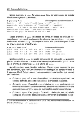 122 Programação SheU Linux
Nesse exemplo, o grep foi usado para listar as ocorrências da cadeia
UNIX no famigerado quequeisso.
$ grcp grep *. sh Entrada do grep siio os srqs tenninados em .sh
lecl.sh: if ( ' echc $ FrameOL I <J""'P -c " $DL" ' -ne O ]
pe<Jasub . sh : grep " D. SUB . GER.'. Z" " /tmp/Dir$$ " > "/tmp/dir$$ "
sub.s h : i f ( ' grep -c "530 Login attêll'pt fa iled" • /tmp/S$" · -ne O ]
transsub . sh : Linha= · grep 'A ' SOIJ•I /usr/local/var/ArqOLs •
transsub . sh : gcep ' ON PKBENEF . S ' DIR. SOL > DIR
Nesse exemplo, o grep lista todas as linhas, de todos os arquivos ter-
minados em .sh . no diretório corrente (observe que arquivo = * . sh), que
contenham a cadeia grep . Note que as linhas são precedidas pelo nome
do arquivo onde se encontravam.
$ p& axu I grep julio' Entrada do grep eumcomando
julio 4428 0 . 0 2 . 8 '1300 876 pO s 17 : 07 0 :02 -hash
julio 4645 0 . 0 1. 5 856 488 pO R 14 : •12 0 :00 ps axu
julio 4646 0 . 0 2 . 8 1300 876 pO R 14 ; 42 0 :00 grep julio
Neste exemplo, o grep foi usado como saída do comando ps (erogram
2Íatus) para localizar os processos em execução pelo usuário julio . Note
que a 23
linha é referente ao ps e a última ao grep .
Até aí tudo bem, você já sabia tudo isso. Vamos agora incrementares-
ses comandos, que são fundamentais na elaboração de scripts usando a
linguagem She/1. Antes, porém, vam•
os conhecer sua família, que possui
três membros:
Comando grep - Que pesquisa cadeias de caractere a partir de uma
entrada definida, podendo ou não usar expressões regulares.
Comando egrep (Extended grep) -Idêntico ao grep, porém mais po-
deroso e mais lento. Esse comando só deve ser utilizado em casos em
que seja imprescindível o uso de expressões regulares complexas.
Comando fgrep (Fast grep) - O rapidinho da família, seu uso é indi-
cado para critérios de pesquisa que não envolvem expressões regula-
7. Esse formato do comando ps é característico do LINUX. Para obter resultado semelhante em um
Shell do UNIX, faça: ps -ef 1 grt>p julio
1latcna com d r bS utor<t
 