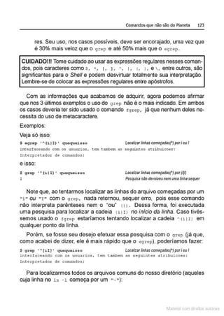 Comandos que não são do Planeta 123
res. Seu uso, nos casos possíveis, deve ser encorajado, uma vez que
é 30% mais veloz que o grep e até 50% mais que o egrep.
CUIDADO!!! Tome cuidado ao usar as expressões regulares nesses coman-
dos, pois caracteres como s, .., 1, 1, h, 1, <
, > , e , entre outros, são
significantes para o She/1 e podem desvirtuar totalmente sua interpretação.
Lembre-se de colocar as expressões regulares entre apóstrofos.
Com as informações que acabamos de adquirir, agora podemos afirmar
que nos 3 últimos exemplos o uso do grep não é o mais indicado. Em ambos
os casos deveria ter sido usado o comando fgrep , já que nenhum deles ne-
cessita do uso de metacaractere.
Exemplos:
Veja só isso:
$ og rop ' ~ ( i J I ) • quoquoisso Localizar linhas começadas(') pori ou I
interfaceando com os usuarios , tem tambem as seguintes atribuicoes :
!nterpretcdo4 de comandos;
e ISSO:
$ grep 'A (iJ I) ' queque~sso
$
Localizarlinhascomeçadas(') por(l]/)
Pesquisa neo devolveunem uma linhasequer
Note que, ao tentarmos localizar as linhas do arquivo começadas por um
"i " ou " I " com o grep, nada retornou, sequer erro, pois esse comando
não interpreta parênteses nem o "ou" < 1>. Dessa forma, foi executada
uma pesquisa para localizar a cadeia 1i 1r> no início da linha. Caso tivés-
semos usado o rgrep estaríamos tentando localizar a cadeia h (i 1I l em
qualquer ponto da linha.
Porém, se fosse seu desejo efetuar essa pesquisa com o grep (já que,
como acabei de dizer, ele é mais rápido que o egrep), poderíamos fazer:
$ grep •A[ii] • quequeisso Localizarlinhas começadas(' ) pori ou I
interfaceando com os u suar~os , tem tambem as seguLntes atribuicoes :
Int erpretador de comandos;
Para localizarmos todos os arquivos comuns do nosso diretório (aqueles
cuja linha no ls -1 começa por um "- "):
1latcna com d r bS utor<t
 