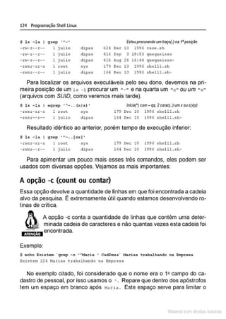 124 Programação SheU Linux
$ la - l a I grop ,...._ , Estouprocurando um traço(·) na 1•posição
- 1:10:- r -- r -- 1 j ulio d ipao 624 Oec 10 1996 case . sh
-rw-r- -r-- 1 j ulio clipao 416 Sep 3 10 : 53 qu equeisso
- .t:ol- r-- =-- 1 julio dipao 415 Aug 28 16 : 40 quequei!l:so-
- rwsr- xr-x 1 r oot sys 179 Dec 10 1996 shdll.sh
- rwxr-- r-- 1 julio dipdo 1 64 Oec 10 1996 s helll. s h-
Para localizar os arquivos executáveis pelo seu dono, devemos na pri-
meira posição de um ls -1 procurar um "- " e na quarta um "x " ou um " s "
(arquivos com SU/0, como veremos mais tarde).
$ 1s - la I egrep o A ___ (x is)'
- .t:'i:S r - xr- x 1 r oot
-n<xr--r-- 1 julio
:sys
clipao
Inicia(•) com- qq. 2carac(..) um xou s(xjs)
179 Oec 10 1996 !lhel ll . sh
164 Oec 10 1996 shel l1 .sh-
Resultado idêntico ao anterior, porém tempo de execução inferior:
$ l s - la I g·rep 'A- . . [xs I '
-n.,sr-xr-x 1 root
- rwxr--r -- 1 julio
sys
dipao
179 Dec lO 1996 !lhel ll . sh
164 Oec 10 1996 shel ll .sh-
Para apimentar um pouco mais esses três comandos, eles podem ser
usados com diversas opções. Vejamos as mais importantes:
A opção -c ~ount ou contar)
Essa opção devolve a quantidade de linhas em que foi encontrada a cadeia
•
alvo da pesquisa. E extremamente útil quando estamos desenvolvendo ro-
tinas de crítica.
ATENÇÃO
Exemplo:
A opção -c conta a quantidade de linhas que contêm uma deter-
minada cadeia de caracteres e não quantas vezes esta cadeia foi
encontrada.
$ acho Existem ~ grep - c '"Maria ' Cad.Pess" Marias t rabalhando na Empresa
Exist:em 224 Marias t rabalhalldo na Empr esa
No exemplo citado, foi considerado que o nome era o 12 campo do ca-
dastro de pessoal, por isso usamos o A . Repare que dentro dos apóstrofos
tem um espaço em branco após Maria . Este espaço serve para limitar o
1latcna com d r bS utor<
t
 