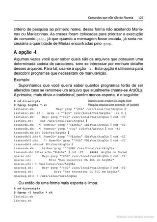 Comandos que não são do Planeta 125
critério de pesquisa ao primeiro nome, dessa forma não aceitando Maria-
nas ou Mariazinhas. As crases foram colocadas para priorizar a execução
do comando grep , já que quando a mensagem fosse ecoada, já seria ne-
cessária a quantidade de Marias encontradas pelo grep.
A opção -l
Algumas vezes você quer saber quais são os arquivos que possuem uma
determinada cadeia de caracteres, sem se interessar por nenhum detalhe
desses arquivos. Para tal, usa-se a opção -1 . Esta opção é utilíssima para
descobrir programas que necessitam de manutenção.
Exemplo:
Suponhamos que você queira saber quantos programas terão de ser
alterados caso se renomeie um arquivo que atualmente chama-se ArqOLs.
A primeira, mais óbvia e tradicional, porém menos esperta, é a seguinte:
$ cd dirscripts
$ f g rep ArqOLs • . 5h
list.adir . sh :
list.adir . sh :
list.adir . sh :
l is~:usu . sh :
Diretório onde residem os scripts SheN
Pesquisa arquivos com extensiio .sh(scripts)
Haq• ' grep " '$0L" /usr / l ocal/var/ArqOLs I'
if ( · grep - c " '$0L" /usr / l ocol/var/Al:qOLs ' -eq O J
Macr- · grep "'SOL" /usr/local/var/ArqOLs I cut - f2 '
cat /usr/local/var/A.rqOts I
t:ranscdb . sh : 'l NomeoL= ' grep " A$Linha " $Dirvar/ArqoLs cut - f2 '
t:ranscdb . sh : ") Nomeot='grep " '$OL" $DirVar/A.rqOLs I cut -!2 '
t:r~nscdb . sh : c~t $DirV~r/ArqOLs I
tri1nscdb01 . sh: •t l'lomeOL= · grep " '$Linh~ • $DirV,.r/ArqOLs cut - f2 ·
transcdbOl.sh : • ) NomeOL= ' grep " '$0L" $DirVar/ArqOLs cut -f2 '
transcdbOl .sh : cat $DirYar/ArqOLs I
transsub.sh: Linha= ' grep 'A ' SOLN /usr/local/var/ArqOLs '
transsub. sh : Site= ' echo "$Linha" I cut -f2 ' lili#U ArqOLs no Fomat
uparau . sh : 11aq= · g.rep " AsOL" /usr/local/var/ArqOLs I cut -f2 ·
Erro " Nao encom;rei OL $0L em ArqOLs "
< /u.sr/local/v ar/ArqOLs
uparau . sh :
uparau . .sh : I
uparaug.sh:
uparaug.sh :
!1aq:'grep '"SOL" /usr/local/var/ArqOLs I cut - f 2 '
Erro " Nao encom: rei OL $0L em ArqOLs "
upar&U<J.Sh: ) < /usr/local/var/ArqOLs
Ou então de uma forma mais esperta e limpa:
$ cd dir seripts
$ f g rêp -1 ArqOLs * . sh
l i =:~tndir . ~h
l i st:usu. sh
1latcna com d r bS utor<t
 