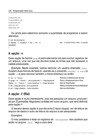 126 Programação SheULinux
transcdb .sh
transcdb01 . sh
transsub .sh
uparau .sh
uparaug . sh
Ou ainda para sabermos somente a quantidade de programas a serem
alterados:
$ cd dirscript s
$ fgrep - 1 ArqOLs *. sh 1 wc - 1
caracteres
7
A opção -v
wc ·I conte linha e wc ·c conta
Essa opção da família grep é particularmente útil para excluir registros de
um arquivo, uma vez que ela devolve todas as linhas que não possuem a
cadeia pesquisada.
Exemplo: Neste exemplo, vamos remover um usuário chamado kara .
Existem duas formas de fazê-lo: usando-se o comando userdel -r kara (a
opção -r é para remover também o home directory) ou então:
$ rm - r -kara
$ grep - v · ~kara:• /etc/passwd > /tmp/passwd
Sgrep -v 'Akara: ' /etc/shadow > / tmp/shadow
$ mv /tmp/pa sswd /etc/passwd
$ mv /tmp/ shadow /etc/ shadow
A opção -f (file)
Removeu o diretório home do Karo
Gerou oltmplpasswdsem oKara
Idem aoltmplshadow
Efewouaexd!.sãocbK8f8 emletdpasswd
Idem em letdshadow
Essa opção é muito interessante, pois ela pesquisa um arquivo, procuran-
do por Expressões Regulares contidas em outro arquivo, que será definido
pela opção -f.
O bacana dessa opção é que ela evita 2 laços (/oops): um de leitura do
arquivo de dados e outro de leitura do arquivo a ser pesquisado.
Exemplos:
O meu problema é listar os registros de /etc/pass.,,d dos usuários que
estão no arquivo usus . Veja a cara dele:
1latcna com d r bS utor<t
 