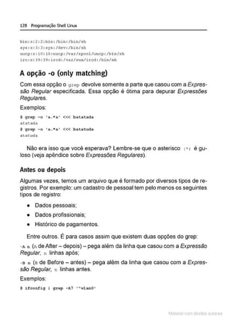 128 Programação SheU Linux
bln:x : 2 : 2 : bin : /bin : /b~n/sh
sys :x : 3: 3 : sys : /dev : /bin/sh
uucp : x : 10 : lO : uuc p : /var/spool/uucp : /bin/sh
uc : x: 39: 39: ircd : /var/run/ircd : /bin/sh
A opção -o (only matching)
Com essa opção o grep devolve somente a parte que casou com a Expres-
são Regular especificada. Essa opção é ótima para depurar Expressões
Regulares.
Exemplos:
S grep -o • a. • a• <<< batatada
at:at.ada
S grep - o •a. • a• <<< batatuda
atatuda
Não era isso que você esperava? l embre-se que o asterisco
loso {veja apêndice sobre Expressões Regulares).
Antes ou depois
'
1• l e gu-
Algumas vezes, temos um arquivo que é formado por diversos tipos de re-
gistros. Por exemplo: um cadastro de pessoal tem pelo menos os seguintes
tipos de registro:
• Dados pessoais;
• Dados profissionais;
• Histórico de pagamentos.
•
Entre outros. E para casos assim que existem duas opções do grep:
- A n (.n. deAfter- depois)- pega além da linha que casou com a Expressão
Regular, n linhas após;
-a n (a de Before - antes)- pega além da linha que casou com a Expres-
são Regular, n linhas antes.
Exemplos:
S ifeonfig I g r e p - A7 •AwlanO•
1latcna com d r bS utor<t
 