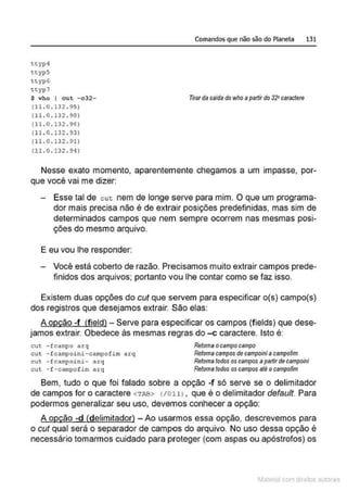 tcypq
r.cyps
r.cyp6
ttyp7
$ who I eu t -o32-
(11 . o.13 2 . 95)
(11. o. 132 . 98)
(11 . 0 . 132 . 96)
(11.0 . 1 32 . 93)
(11.0 . 132 . 91)
(11 . 0 . 132 . 94}
Comandos que não são do Planeta 131
Tirardasaida do who apartir do 32"caractere
Nesse exato momento, aparentemente chegamos a um impasse, por-
que você vai me dizer:
Esse tal de cuc nem de longe serve para mim. O que um programa-
dor mais precisa não é de extrair posições predefinidas, mas sim de
determinados campos que nem sempre ocorrem nas mesmas posi-
ções do mesmo arquivo.
E eu vou lhe responder:
Você está coberto de razão. Precisamos muito extrair campos prede-
finidos dos arquivos; portanto v<Ou lhe contar como se faz isso.
Existem duas opções do cut que servem para especificar o(s) campo(s)
dos registros que desejamos extrair. São elas:
A opção -f (fieldl- Serve para especificar os campos (fields) que dese-
jamos extrair. Obedece às mesmas regras do -c caractere. Isto é:
cut -fcampo arq
cut -fca~~oini-eampofim arq
cut - fcampoini- arq
cut -f-campof im arq
Retoma ocampo campo
Retomacamposde campoiniacampofim
Retoma todosos campos apartirdecampoini
Retoma todos os campos até ocampofim
Bem, tudo o que foi falado sobre a opção -f só serve se o delimitador
de campos for o caractere <TAB> (to11> , que é o delimitador default. Para
podermos generalizar seu uso, devemos conhecer a opção:
A opção -d (delimitador) - Ao usarmos essa opção, descrevemos para
o cut qual será o separador de campos do arquivo. No uso dessa opção é
necessário tomarmos cuidado para proteger (com aspas ou apóstrofos) os
1latcna com d r bS utor<t
 