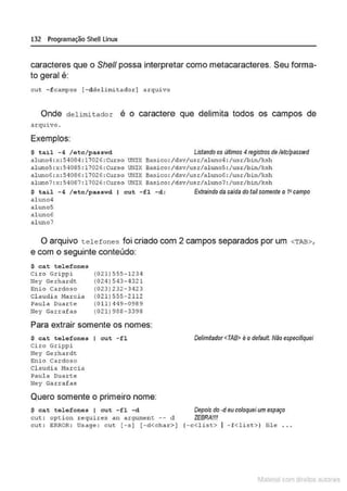 132 Programação SheULinux
caracteres que o She/1 possa interpretar como metacaracteres. Seu forma-
to geral é:
cut -fc~~~o~ [-ddclimitador) ~rqu~ vo
Onde delimitador é o caractere que delimita todos os campos de
arquivo.
Exemplos:
$ tail -4 / etc/ passwd Listando os últimos 4registros de /etclpasswd
aluno4 : x:54084: l 7026 :curso UNI X Basico : /dsv/usr/a luno4 : /u~r/bin/ksh
alw>o5 :x : 5<1085 : 17026:CUrso UNIX Basico:/dsv/usr/aluno5 :/usr/b>.n/ksh
al uno6: x:54086: 17026:CUrso UNIX Basico: /dsv/usr/al uno6: /usr/bin/ksh
aluno7 :x: 54087: 17026:Curso UNIX Basico:/dsv/usr/ahmo7 :/usr/bin/ksh
$ t ail - 4 / etc/ pas swd 1 cut - f l -d : Extraindodasa/dadotailsomenteo fi campo
aluno4
al unoS
al uno6
nl uno7
O arquivo telefones foi criado com 2 campos separados por um <TAB>,
e com o seguinte conteúdo:
$ ca.t telefones
Ciro Grippi
Ney Gerhor dt
F;nio Cardoso
Cl audi a Marci a
Paula Duarte
Ney Garrafas
(021)555-1234
(024) 543-4321
(023) 232-3423
(021) 555-2112
(0 11) 449-0989
(021)986-3398
Para extrair somente os nomes:
$ ca.t tel e f ones I cu t - fl
Ciro Grippi
Ney Gerhar dt
Enio Catdoso
Cl audi a Marci a
Paula Duarte
Hey Garrafa,
Quero somente o primeiro nome:
$ cat tolefonos I cut - f l - d
cut: option requires an argument -- d
cut: ERROR: Usage : c ut [-s] {-d<cha r>l
Delimitador <TAB> é odefault. Não especifiquei
Depois do -d eu coloquei um espaço
ZEBRA!!!!
(- c<list> I - f<list> J file .. .
1latcna com d r bS utor<t
 