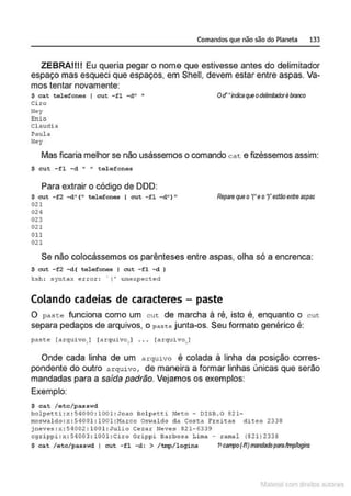 Comandos que não são do Planeta 133
ZEBRAIIII Eu queria pegar o nome que estivesse antes do delimitador
espaço mas esqueci que espaços, em Shell, devem estar entre aspas. Va-
mos tentar novamente:
$ cat tele fones I cut -fl -d" •
Ci ro
Hey
Enio
Cl audia
Paula
Ney
ocrilldicaqueodefrnladorébranco
Mas ficaria melhor se não usássemos o comando cat e fizéssemos assim:
S cut. -fl -d " " telefones
Para extrair o código de 000:
$ cut - f2 -d" (" t.elefones I cut - fl - d" ) "
021
024
023
021
011
021
Repare que o'('e or estão entre aspas
Se não colocássemos os parênteses entre aspas, olha só a encrenca:
$ cut. -f2 -d( t.elefones 1 cut -fl -d )
ksh: synt.ax error : · ! ' unexpected
Colando cadeias de caracteres - paste
O pas te funciona como um cut de marcha à ré, isto é, enquanto o cut
separa pedaços de arquivos, o paste junta-os. Seu formato genérico é:
past.e [a r quivo I [a rquivo.] . . . [arquivo I
• ... r1
Onde cada linha de um arquivo é colada à linha da posição corres-
pondente do outro arquivo , de maneira a formar linhas únicas que serão
mandadas para a saída padrão. Vejamos os exemplos:
Exemplo:
$ cat /etc/passwd
bolpet.ti :x : 54000 : 1001 : Joao Bolpet.ti Neto- DlSB . O 82 1-
rnoswal do : x : 5400l: l001 :Marco Os·;aldo da Cost:a Freitas diteo 2338
jneves:x : 54002 :100 l : J u lio Ceza r Neves 821-6339
cgrippi:x : 54003 : 1001:Ciro Grippi Barbosa Lima - ramal (821)2339
$ cat /etc/passwd J cut - fl -d : > /trrq>/logins ftcanpo(·fl)mandarhparaltmp'/otjns
1latcna com d r bS utor<t
 