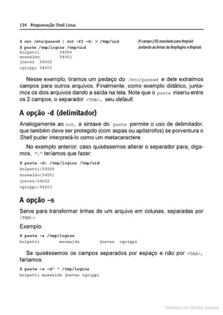 134 Programação SheULinux
$ cat /ot c / pass•
.od I c:ut - f 3 - d : > /tnp/ uid
$ paste / tmp/ l ogins / tmp/ uid
bo lpetti 5•1000
moswaldo 54001
jneves 5 4002
cgrippi 54003
:1canpo(·13)~rbparaltmp'w
Juntandoas/ilhas dettmpAogins eAmp.1id
Nesse exemplo, tiramos um pedaço do /ecc/passwct e dele extraímos
campos para outros arquivos. Finalmente, como exemplo didático, junta-
mos os dois arquivos dando a saída na tela. Note que o p a s te inseriu entre
os 2 campos, o separador <TAB>, seu default.
A opção -d (delimitador)
Analogamente ao cut, a sintaxe do paste permite o uso de delimitador,
que também deve ser protegido (com aspas ou apóstrofos) se porventura o
She/1 puder interpretá-lo como um metacaractere.
No exemplo anterior, caso quiséssemos alterar o separador para, diga-
mos, ": " teríamos que fazer:
$ pa ste -d: / tmp/ l ogins / tmp/uid
bo lpetti : 54000
moswal do : 5 4001
jnev es :54002
cgrippi : 54003
A opção -s
Serve para transformar linhas de um arquivo em colunas, separadas por
<TAB> :
Exemplo:
$ p aste - s / tmp/ logins
bolp e;:ci moswaldo jneves cgrippi
Se quiséssemos os campos separados por espaço e não por <TAB>,
faríamos:
$ past o - s - d " " / tmp/ login s
bolpetti moswaldo jn~V@S cgrippi
1latcna com d r bS utor<t
 