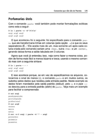 Comandos que não são do Planeta 135
Perfumarias úteis
Com o comando paste você também pode montar formatações exóticas
como esta a seguir:
$ la I paate - s - d 't t  n •
nrql arq2 arq3
arq4 arq5 arq6
O que aconteceu foi o seguinte: foi especificado para o comando pas-
te que ele transformaria linhas em colunas (pela opção - s ) e que os seus
separadores (É... ! Ele aceita mais de um, mas somente um após cada co-
luna criada pelo comando) seriam uma <TAB> , outra <TAB> e um <ENTER> ,
gerando dessa forma a saída tabulada em 3 colunas.
Agora que você já entendeu isso, veja como fazer a mesma coisa, po-
rém de forma mais fácil e menos bizarra e tosca, usando o mesmo coman-
do mas com a seguinte sintaxe:
$ ls I paste - - -
arql arq2 arq3
arq4 arq5 arq6
E isso acontece porque, se em vez de especificarmos os arquivos, co-
locarmos o sinal de menos (-), o comando paste e em muitos outros, os
substitui pelos dados que recebeu pela entrada padrão. Neste exemplo os
dados foram mandados pela saída padrão (stdout), pelo 1s e o pipe 11 l
os desviou para a entrada padrão (stdin) do past e . Veja mais um exemplo
para facilitar a compreensão:
$ ea.t a.rql
predis posição
privilegiado
profissional
$ eat arq2
encher
rnárlo
motor
$ cut - c -3 arql I paste - d "" - arq2
preencher
prim,irio
promotor
1latcna com d r bS utor<t
 