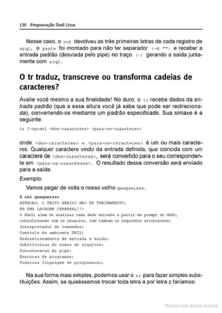 136 Programação SheU Linux
Nesse caso, o cut devolveu as três primeiras letras de cada registro de
arql , o paste foi montado para não ter separador <- d "" I e receber a
entrada padrão (desviada pelo pipe) no traço H gerando a saida junta-
mente com a rq2 .
O tr traduz, transcreve ou transforma cadeias de
caracteres?
Avalie você mesmo a sua finalidade! No duro, o tr recebe dados da en-
trada padrão (que a essa altura voc.ê já sabe que pode ser redireciona-
da), convertendo-os mediante um padrão especificado. Sua sintaxe é a
seguinte:
tr (-opcao) <dos-car acteres> <para-os-car acteres>
onde <dos-caracteres> e <para-os-caracteres> é um ou mais caracte-
res. Qualquer caractere vindo da entrada definida, que coincida com um
caractere de <dos- ea raetere s>, será convertido para o seu corresponden-
te em <para-os-caract eres>. O resultado dessa conversão será enviado
para a saída.
Exemplo:
Vamos pegar de volta o nosso velho quequeisso .
$ cat quequei sso
ATENCAO, O TEXTO ASAIXO NAO EH TREINANENTO,
EH Vl•lA LAVAGEM CEREBRAL ! ! !
O Shell alem de analisar cada dado entrado a partir do prompt do UNIX,
interfaceando com os usuari os, tem tambem as seguint es atribuicoes :
Int erpretador de comandos;
Controle do ambiente UNIX;
Redirecionamento de entrada ~ snida;
Substituicao de nomes de arquivos ;
Concatenacao de pipe ;
Execucao de programas;
Poderosa linguagem de programacao .
Na sua forma mais simples, podemos usar o tr para fazer simples subs-
tituições. Assim, se quiséssemos trocar toda letra a por letra z faríamos:
1latcna com d r bS utor<
t
 